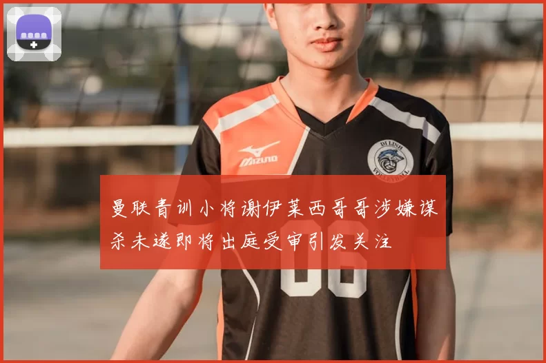 曼联青训小将谢伊莱西哥哥涉嫌谋杀未遂即将出庭受审引发关注