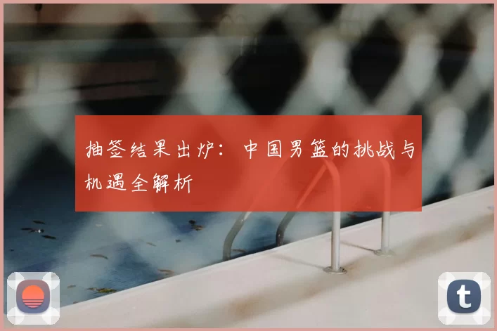 抽签结果出炉:中国男篮的挑战与机遇全解析