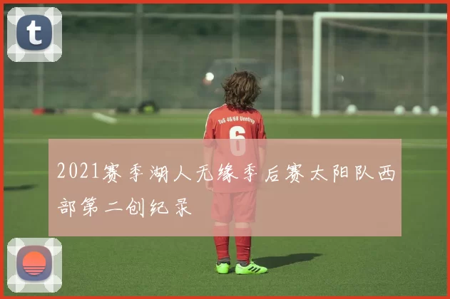 2021赛季湖人无缘季后赛太阳队西部第二创纪录