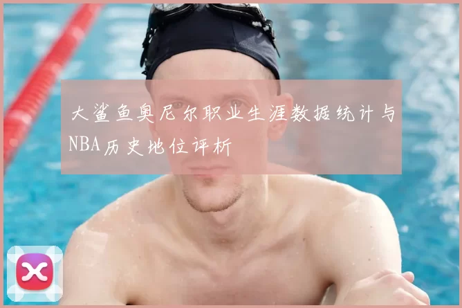 大鲨鱼奥尼尔职业生涯数据统计与NBA历史地位评析