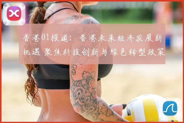 香港01报道：香港未来经济发展新机遇 聚焦科技创新与绿色转型政策推动
