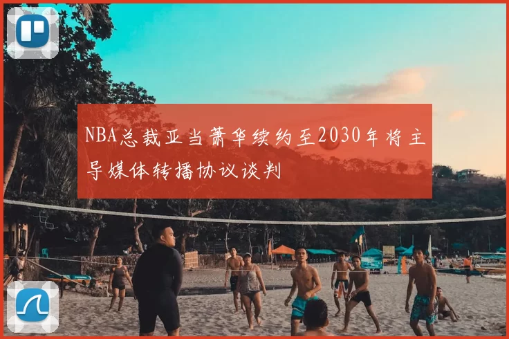 NBA总裁亚当萧华续约至2030年将主导媒体转播协议谈判