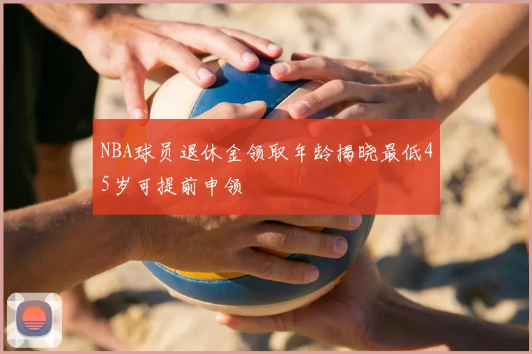 NBA球员退休金领取年龄揭晓最低45岁可提前申领