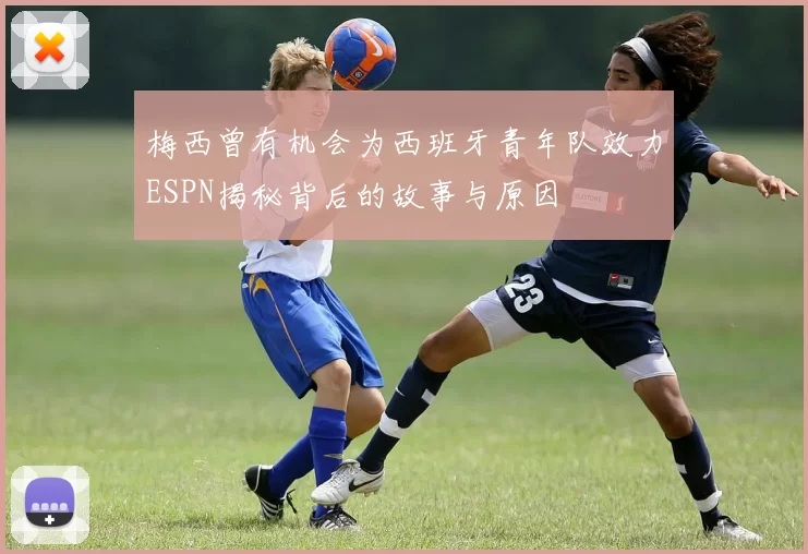 梅西曾有机会为西班牙青年队效力ESPN揭秘背后的故事与原因