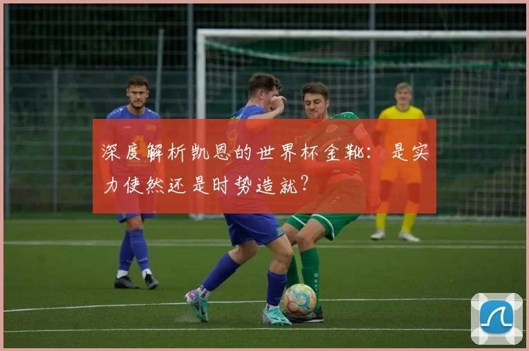 深度解析凯恩的世界杯金靴：是实力使然还是时势造就？