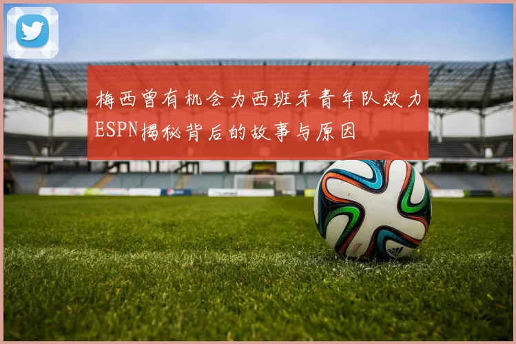 梅西曾有机会为西班牙青年队效力ESPN揭秘背后的故事与原因