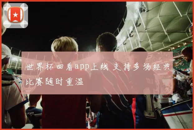 世界杯回看app上线 支持多场经典比赛随时重温