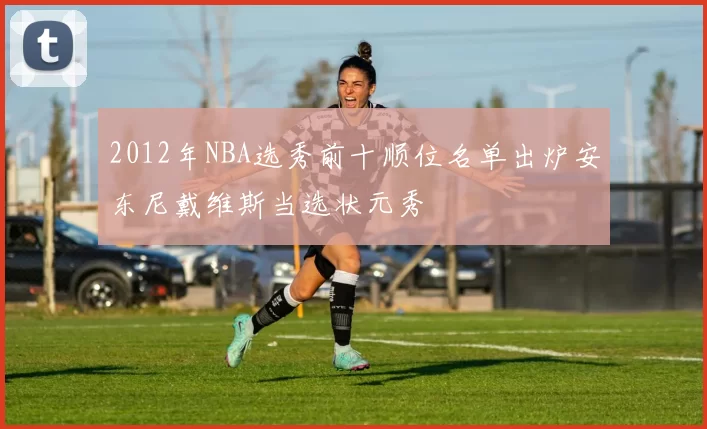 2012年NBA选秀前十顺位名单出炉安东尼戴维斯当选状元秀