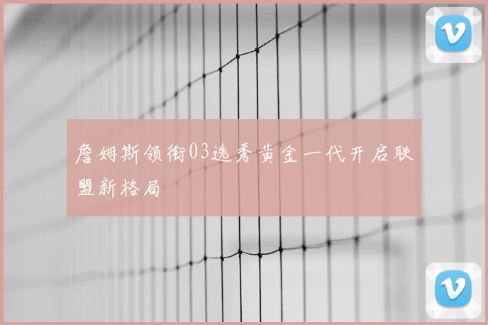 詹姆斯领衔03选秀黄金一代开启联盟新格局