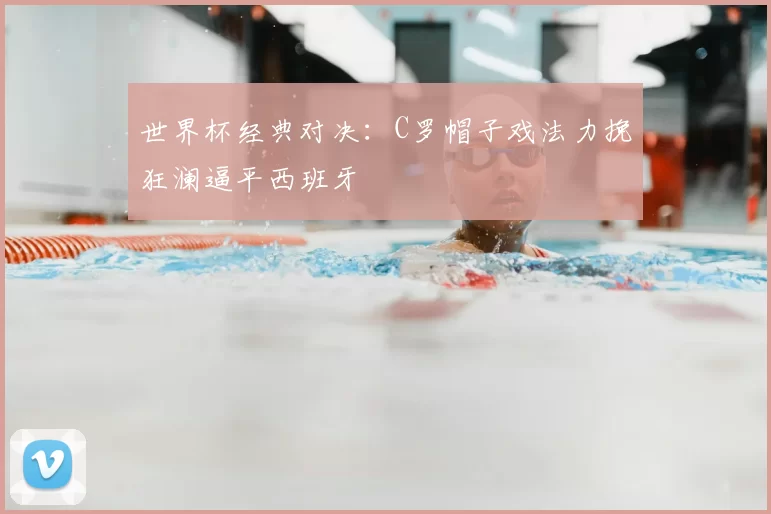 世界杯经典对决：C罗帽子戏法力挽狂澜逼平西班牙