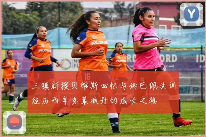 三镇新援贝维斯回忆与姆巴佩共训经历两年克莱枫丹的成长之路