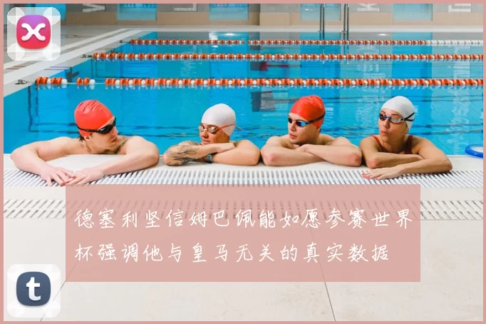 德塞利坚信姆巴佩能如愿参赛世界杯强调他与皇马无关的真实数据