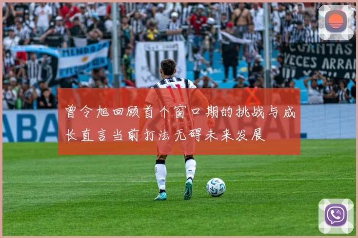 曾令旭回顾首个窗口期的挑战与成长直言当前打法无碍未来发展