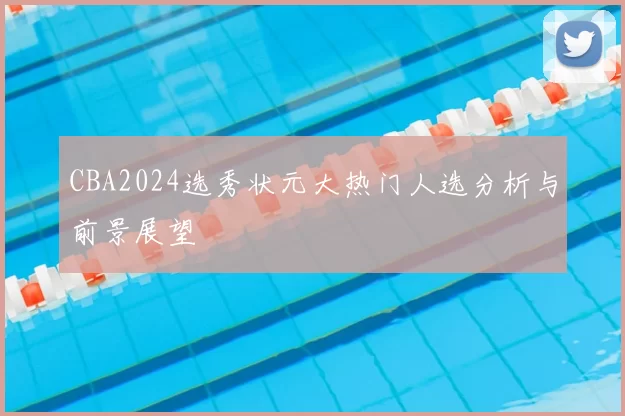 CBA2024选秀状元大热门人选分析与前景展望