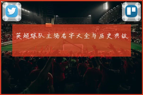 英超球队主场名字大全与历史典故