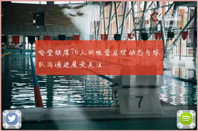 哈登缺席76人训练营后续动态与球队沟通进展受关注