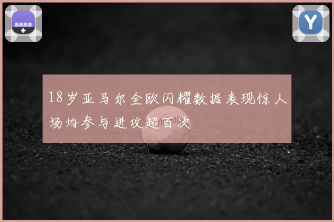 18岁亚马尔全欧闪耀数据表现惊人场均参与进攻超百次