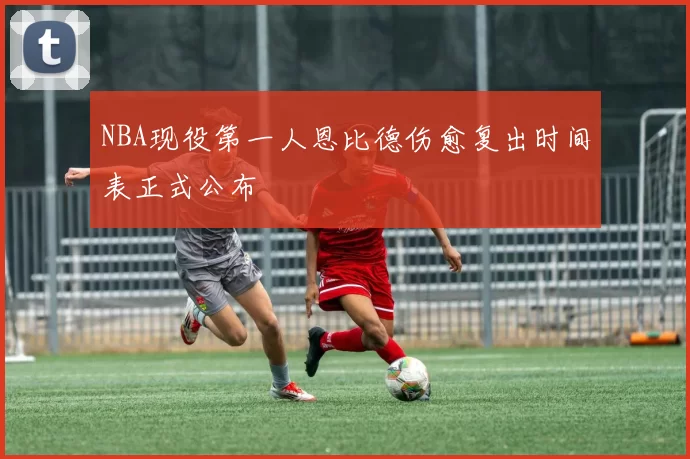 NBA现役第一人恩比德伤愈复出时间表正式公布
