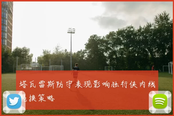 塔瓦雷斯防守表现影响独行侠内线轮换策略