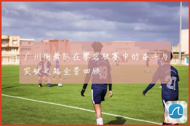 广州街舞队在攀岩联赛中的奋斗与突破之路全景回顾