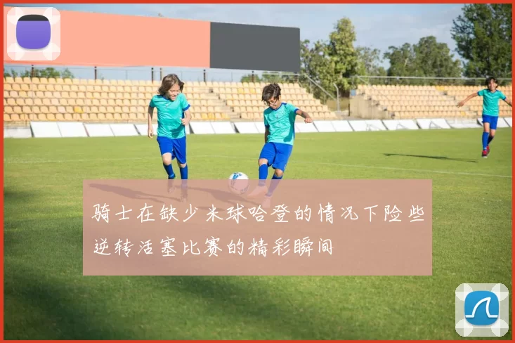 骑士在缺少米球哈登的情况下险些逆转活塞比赛的精彩瞬间