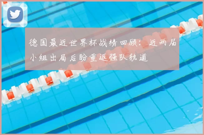 德国最近世界杯战绩回顾:近两届小组出局后盼重返强队轨道