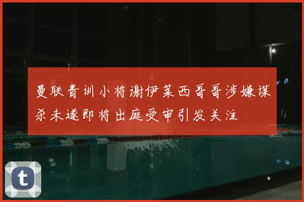 曼联青训小将谢伊莱西哥哥涉嫌谋杀未遂即将出庭受审引发关注