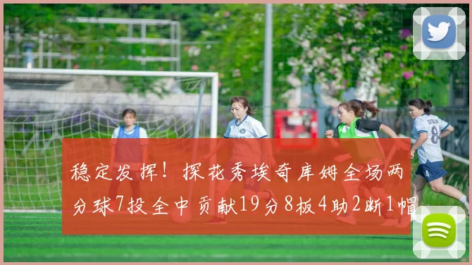 稳定发挥!探花秀埃奇库姆全场两分球7投全中贡献19分8板4助2断1帽