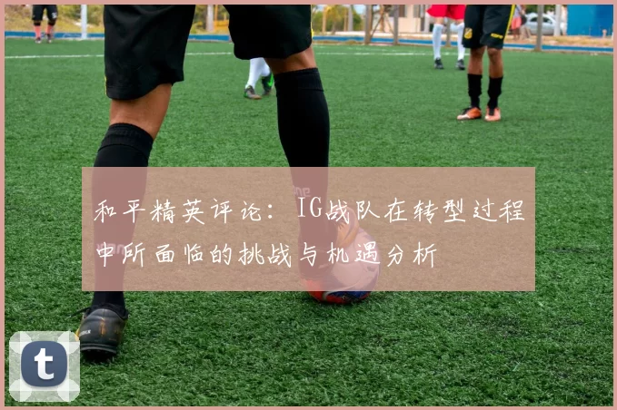 和平精英评论：IG战队在转型过程中所面临的挑战与机遇分析
