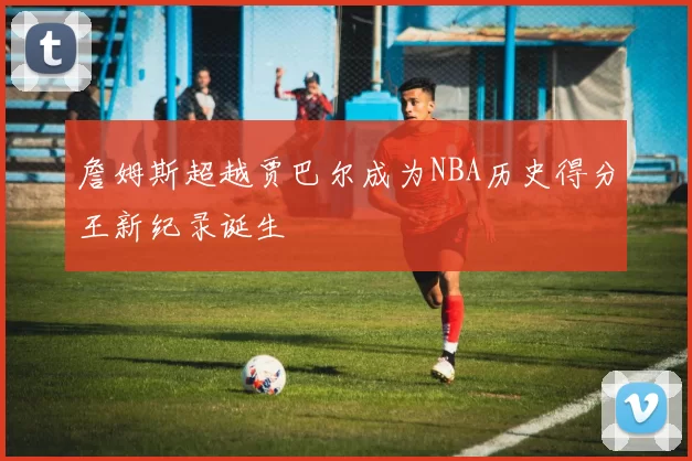 詹姆斯超越贾巴尔成为NBA历史得分王新纪录诞生