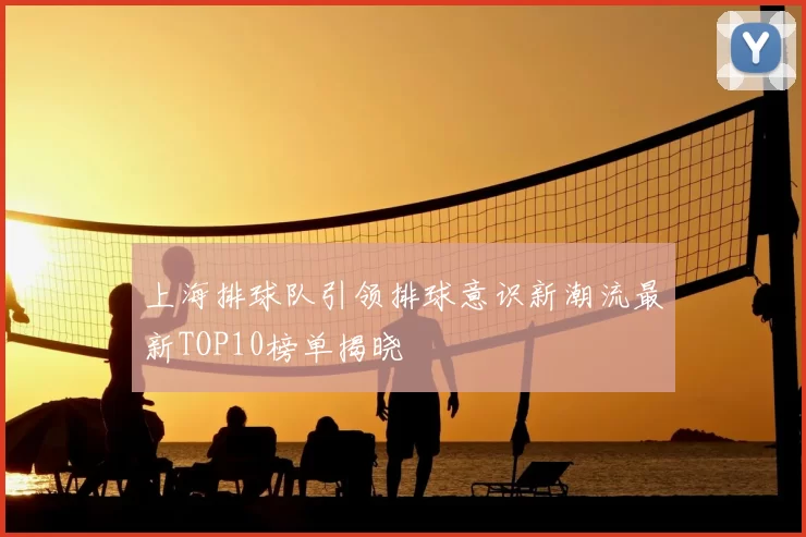 上海排球队引领排球意识新潮流最新TOP10榜单揭晓