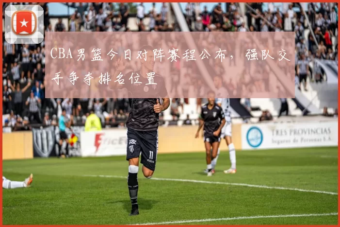 CBA男篮今日对阵赛程公布，强队交手争夺排名位置