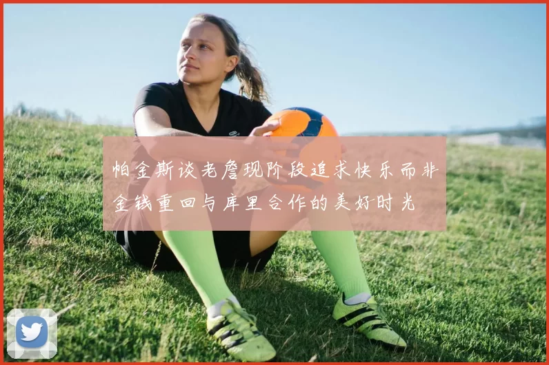 帕金斯谈老詹现阶段追求快乐而非金钱重回与库里合作的美好时光
