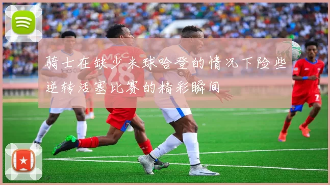 骑士在缺少米球哈登的情况下险些逆转活塞比赛的精彩瞬间