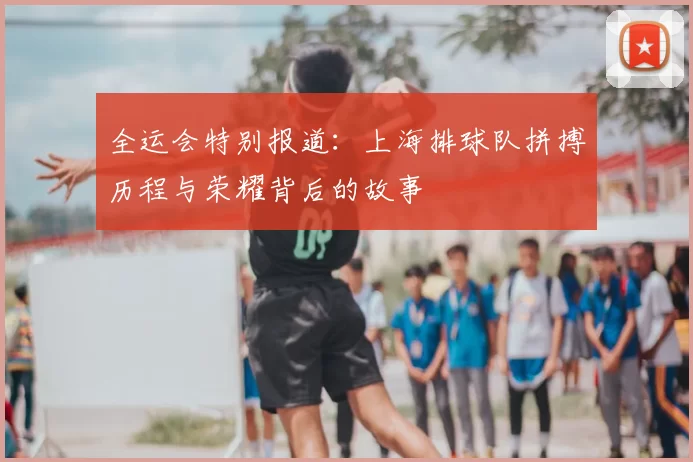 全运会特别报道:上海排球队拼搏历程与荣耀背后的故事