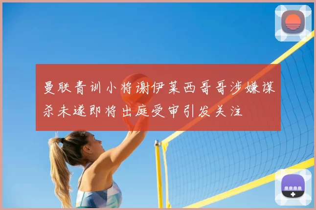 曼联青训小将谢伊莱西哥哥涉嫌谋杀未遂即将出庭受审引发关注
