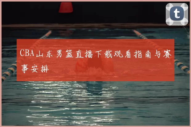 CBA山东男篮直播下载观看指南与赛事安排
