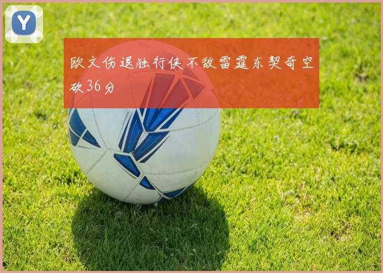 欧文伤退独行侠不敌雷霆东契奇空砍36分