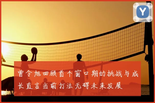 曾令旭回顾首个窗口期的挑战与成长直言当前打法无碍未来发展