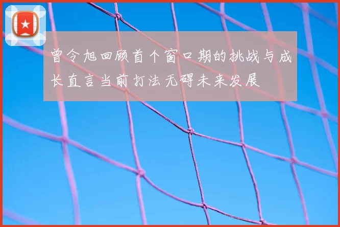 曾令旭回顾首个窗口期的挑战与成长直言当前打法无碍未来发展
