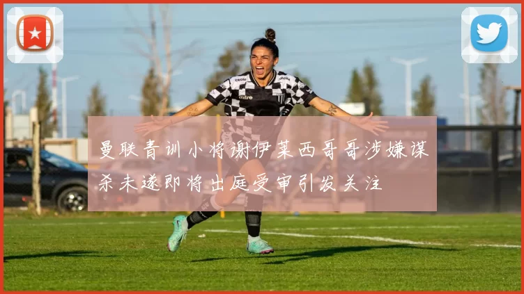 曼联青训小将谢伊莱西哥哥涉嫌谋杀未遂即将出庭受审引发关注