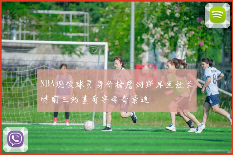 NBA现役球员身价榜詹姆斯库里杜兰特前三约基奇字母哥紧追