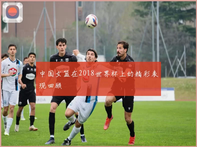 中国女篮在2018世界杯上的精彩表现回顾