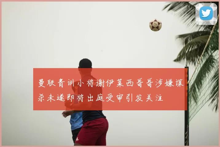 曼联青训小将谢伊莱西哥哥涉嫌谋杀未遂即将出庭受审引发关注