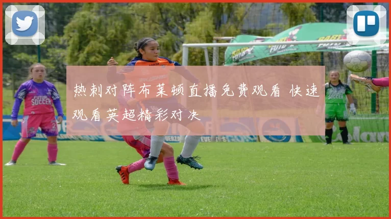 热刺对阵布莱顿直播免费观看 快速观看英超精彩对决