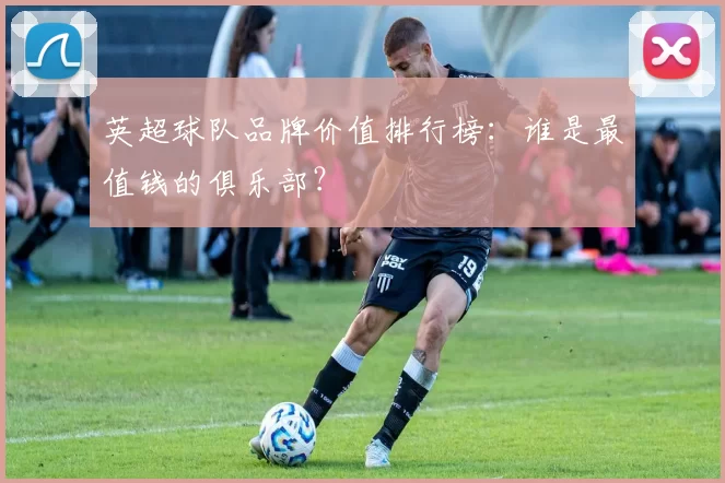 英超球队品牌价值排行榜:谁是最值钱的俱乐部?