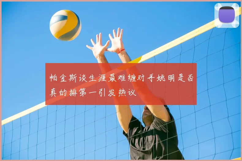 帕金斯谈生涯最难缠对手姚明是否真的排第一引发热议