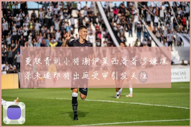 曼联青训小将谢伊莱西哥哥涉嫌谋杀未遂即将出庭受审引发关注