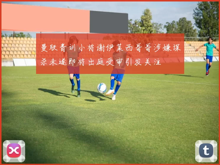 曼联青训小将谢伊莱西哥哥涉嫌谋杀未遂即将出庭受审引发关注