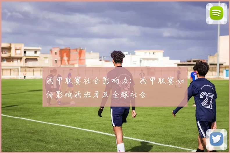 西甲联赛社会影响力:西甲联赛如何影响西班牙及全球社会